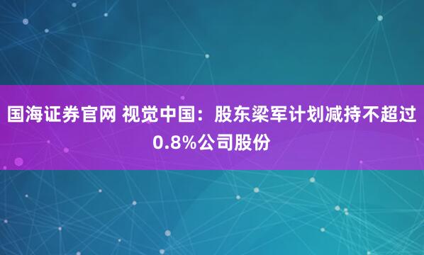 国海证券官网 视觉中国：股东梁军计划减持不超过0.8%公司股份