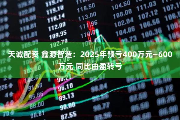 天诚配资 鑫源智造：2025年预亏400万元—600万元 同比由盈转亏