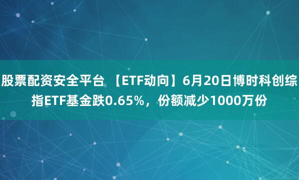 股票配资安全平台 【ETF动向】6月20日博时科创综指ETF基金跌0.65%，份额减少1000万份