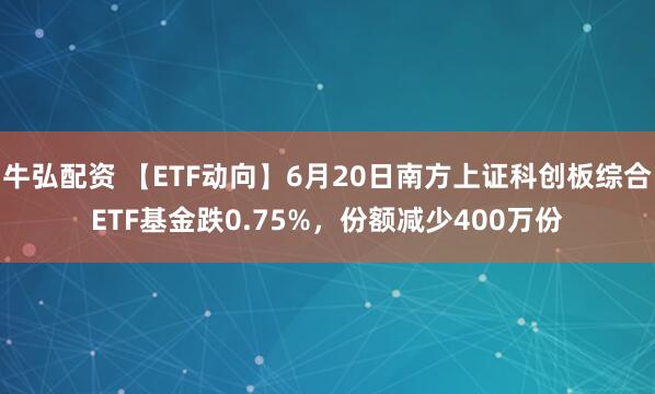牛弘配资 【ETF动向】6月20日南方上证科创板综合ETF基金跌0.75%，份额减少400万份