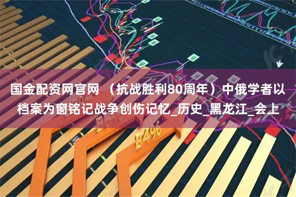 国金配资网官网 （抗战胜利80周年）中俄学者以档案为窗铭记战争创伤记忆_历史_黑龙江_会上
