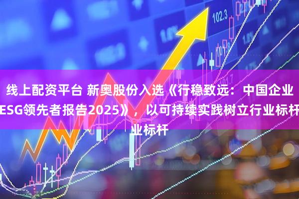 线上配资平台 新奥股份入选《行稳致远：中国企业ESG领先者报告2025》，以可持续实践树立行业标杆