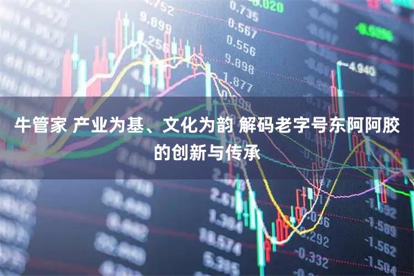 牛管家 产业为基、文化为韵 解码老字号东阿阿胶的创新与传承