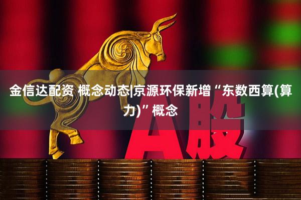 金信达配资 概念动态|京源环保新增“东数西算(算力)”概念