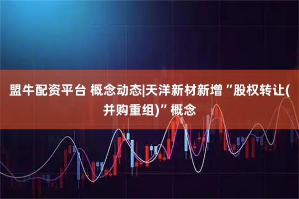 盟牛配资平台 概念动态|天洋新材新增“股权转让(并购重组)”概念