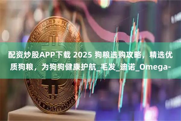 配资炒股APP下载 2025 狗粮选购攻略，精选优质狗粮，为狗狗健康护航_毛发_迪诺_Omega-
