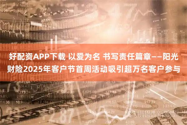 好配资APP下载 以爱为名 书写责任篇章——阳光财险2025年客户节首周活动吸引超万名客户参与