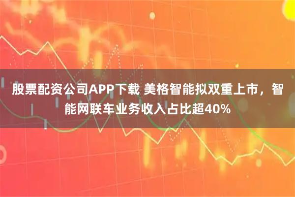 股票配资公司APP下载 美格智能拟双重上市，智能网联车业务收入占比超40%