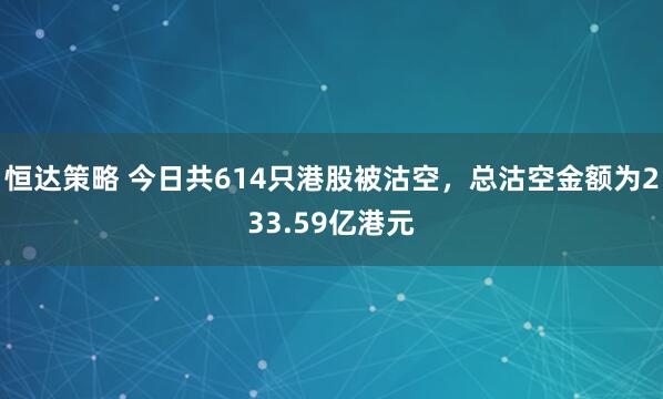 恒达策略 今日共614只港股被沽空，总沽空金额为233.59亿港元