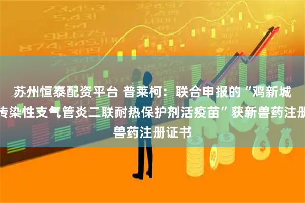 苏州恒泰配资平台 普莱柯：联合申报的“鸡新城疫、传染性支气管炎二联耐热保护剂活疫苗”获新兽药注册证书