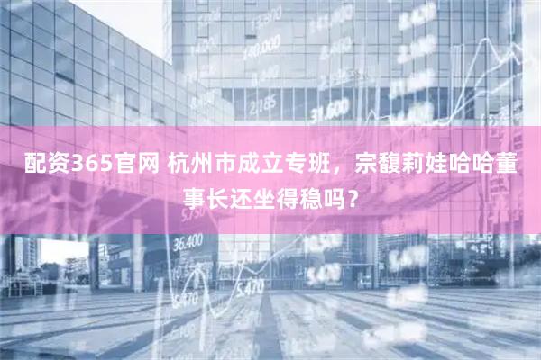 配资365官网 杭州市成立专班，宗馥莉娃哈哈董事长还坐得稳吗？