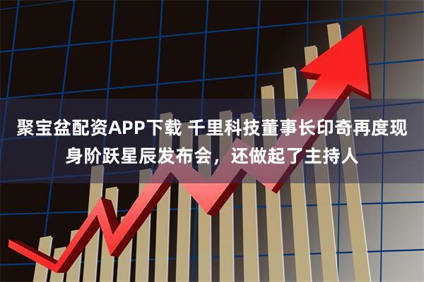 聚宝盆配资APP下载 千里科技董事长印奇再度现身阶跃星辰发布会，还做起了主持人