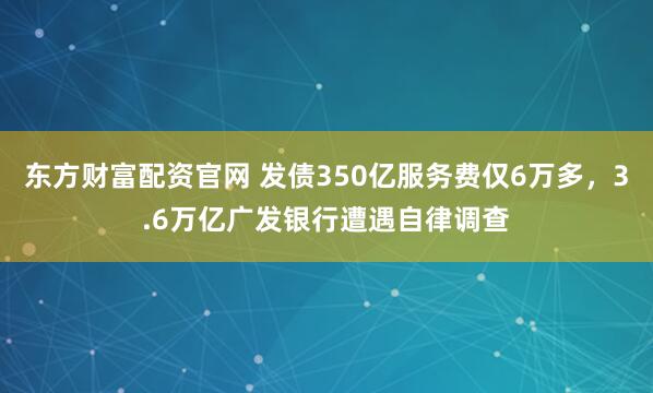 东方财富配资官网 发债350亿服务费仅6万多，3.6万亿广发银行遭遇自律调查