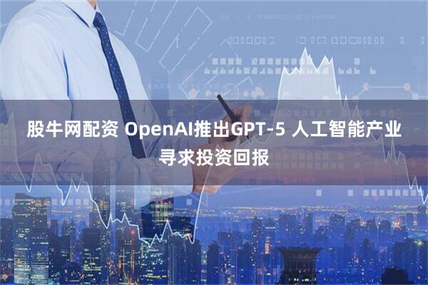 股牛网配资 OpenAI推出GPT-5 人工智能产业寻求投资回报