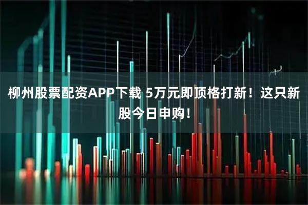 柳州股票配资APP下载 5万元即顶格打新！这只新股今日申购！