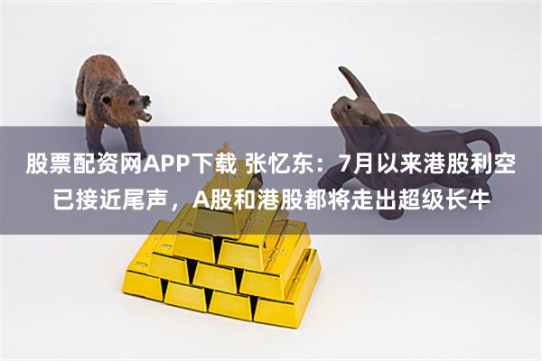 股票配资网APP下载 张忆东：7月以来港股利空已接近尾声，A股和港股都将走出超级长牛